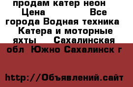 продам катер неон  › Цена ­ 550 000 - Все города Водная техника » Катера и моторные яхты   . Сахалинская обл.,Южно-Сахалинск г.